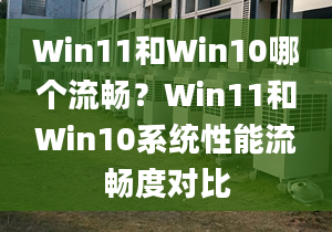 Win11和Win10哪个流畅？Win11和Win10系统性能流畅度对比