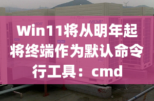 Win11将从明年起将终端作为默认命令行工具：cmd